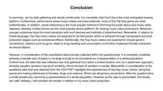 Conclusion
In summary, via my data gathering and results constructed. It is inevitable, that YouTube is the most anticipated viewing
platform. Furthermore, performance based music videos are most preferred; music of the Hip Hop genre are most
preferred also. In addition, social networking is the most popular method of informing the public about new music video
releases; whereby mobile phones are the most popular device platform, for viewing music video productions. Moreover,
younger audiences have the most interaction with such devices and methods of advertisement. Meanwhile, in relation to
media language, Hip Hop music videos are expected to be fast-paced; which is achieved through camerawork and post
production stages such as transitional effects. Additionally, Hip Hop music videos are expected to include generic
conventions; violence such as guns, relate to drug handling and consumption and further implement female characters
as sexual objects.
However, in consideration of the quantitative data that was collected within the questionnaire. It is inevitably unreliable,
whereby a sample size of eighty is not large enough to be considered as a representation of a whole population.
Furthermore, the data that was collected was only gathered from within a limited location and via a systematic approach,
whereby people's opinions may be of similarity; hence the lack of variation in results. Meanwhile, in consideration of the
qualitative data that was obtained from the VOX POP, highlights the expectancies of Hip Hop music videos, being fast
paced and making references to females, drugs and violence. Which are all generic conventions. Alike the questionnaire,
a small sample size cannot be a representative of a whole population. However as the data is opinionated, the results
are valid. Notably, I will consider the results in relation to my music video production.
 