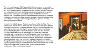 From the body language of the figures within the inside cover, we can gather
that the figures have different emotional behaviours. In which, one figure is seen
at a sound deck and seems somewhat frustrated; implying that he is operating
in a pressured environment. Such frustration is demonstrated via the generic
action of face palming and tensed body posture. And further inherits the
ideology that, Eminem(background) has caused such frustration, via numerous
retakes of improperly sung vocal recording perhaps. In context, indicates that a
lot of effort has been input to the making of the album; gathered from the
artist(s) suggested frustration.
In relation to media language, the camerawork used is that of a long shot. In
context to the picture, the use of the long shot is utilised to capture the different
motions and emotions of the artists. Moreover, the shot distinguishes the artists
within their environment, whereby it is certain that the artists are producing
music; whereby they have become frustrated in result. The idea of music
production is gathered from the environment of a studio, and the artists
interaction with a microphone. In terms of props, the use of a microphone,
soundeck and speakers enhances this ideal of music production; which are
commonly seen conventions. In terms of clothing, suggests that the artists are
relaxed, as casual styles infer to comfort; however this idea is contradicted
through their captured emotions. In regards to lighting, the scenery incorporates
high key lighting to highlight the artists amongst their environment; they are the
focal points of the image. Notably, image focus is enhanced by the
centralisation of the artists, via camerawork.
 