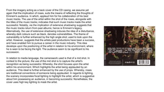 From the imagery acting as a back cover of the CD casing, we assume yet
again that the implication of roses, suits the means of reflecting the thoughts of
Eminem's audience. In which, applaud him for his collaboration of his best
music tracks. The use of the artist within the shot of the roses, alongside with
the titles of the music tracks; indicates that such music tracks made the artist
successful. Notably, via the implication of extensive shadowing suggests that
the music tracks return from past albums; hence is Eminem’s legacy.
Alternatively, the use of extensive shadowing induces the idea of a disturbance,
whereby dark colours such as black, denotes vulnerabilities. The theme of
vulnerability is further enhanced by the high angle shot; used to look upon the
artist. However, suggests that the artists past productions have been a success,
and have enabled him to pursue a career in the music industry. This idea
develops upon the positioning of the artist in relation to his environment, where
he is seen to be facing the light. The audience seem to be significant to his
succession.
In relation to media language, the camerawork used is that of a mid shot. In
context to the picture, the use of the mid shot is to capture the artist's
recognition as being successful. Whereby, the shot focuses upon the artist
within his environment. Which highlights the artist being applauded by an
audience. This ideal is further enhanced by the use of props. Whereby, roses
are traditional conventions of someone being applauded. In regards to lighting,
the scenery incorporates focal lighting to highlight the artist, which is suggestive
about him possessing an audience, in becoming successful. Nonetheless, the
cover uses high key lighting to mask the artist.
 