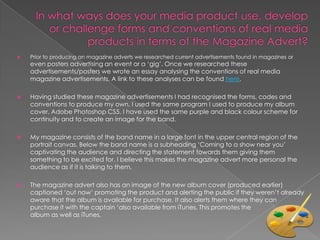    Prior to producing an magazine adverts we researched current advertisements found in magazines or
    even posters advertising an event or a ‘gig’. Once we researched these
    advertisements/posters we wrote an essay analysing the conventions of real media
    magazine advertisements. A link to these analyses can be found here.

   Having studied these magazine advertisements I had recognised the forms, codes and
    conventions to produce my own. I used the same program I used to produce my album
    cover, Adobe Photoshop CS5. I have used the same purple and black colour scheme for
    continuity and to create an image for the band.

   My magazine consists of the band name in a large font in the upper central region of the
    portrait canvas. Below the band name is a subheading ‘Coming to a show near you’
    captivating the audience and directing the statement towards them giving them
    something to be excited for. I believe this makes the magazine advert more personal the
    audience as if it is talking to them.

   The magazine advert also has an image of the new album cover (produced earlier)
    captioned ‘out now’ promoting the product and alerting the public if they weren’t already
    aware that the album is available for purchase. It also alerts them where they can
    purchase it with the captain ‘also available from iTunes. This promotes the
    album as well as iTunes.
 