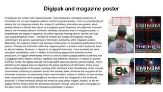 In relation to the ‘Curtain Call’ magazine poster, I had adopted the centralised positioning of
information into my own magazine poster to conform to generic posters. From my understanding of
existing hip hop magazine posters, the concept of centralising information was generic; which
enables viewers to identify the product as a magazine poster. Moreover, this alignment of content
attracts the immediate attention of viewers. Whereby, the central area of a magazine poster, is
proportionally the largest; in regards to its exterior spacing. Relating back to ‘Blumler and Katz
uses and gratifications model’, I intended to maintain the concept of recognition, through
conforming to the generic expectancies of information positioning, within magazine posters.
Meanwhile, the magazine poster’s use becomes multipurpose; for educational gratifications of the
product. Whereby the information within the magazine poster, is suited to inform audiences about
an album's release. Moreover, in regards to my digipak(front cover), I have recreated the same
concept of centralisation; which in relation to the existing digipaks that advertise hip hop
productions, my digipak differentiates. Which is suited to obtaining larger potential audiences, that
is suggested within ‘Neale’s’ theory of ‘repetition and difference’. However, in relation to ‘Blumler
and Katz’ model’, the digipak reduces the recognisable aspects as being a generic digipak. This is
definitive as the digipak does not implement the typical positioning of information, that is shown
within existing digipaks of the genre; as being within borderline areas. Nonetheless, as the concept
of centralised positioning is persistent across both ancillary tasks, enhances the recognition of the
advertised production; by maintaining similar visual formats of content. In addition, as both ancillary
tasks incorporate the same iconography of the album name, the recognition of the advertised
production is further enhanced through the means of using similar imagery. Notably, as the the
digipak informs viewers about the advertised production; through using the same iconography of
the album name, further fulfills the educational gratification of viewers.
Digipak and magazine poster
 