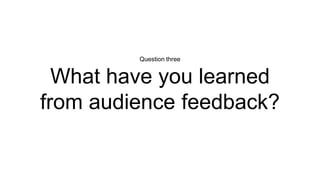 Question three
What have you learned
from audience feedback?
 