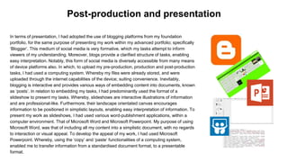 In terms of presentation, I had adopted the use of blogging platforms from my foundation
portfolio, for the same purpose of presenting my work within my advanced portfolio; specifically
‘Blogger’. This medium of social media is very formative, which my tasks attempt to inform
viewers of my understanding. Moreover, blogs provide a clarified structure of tasks, enabling
easy interpretation. Notably, this form of social media is diversely accessible from many means
of device platforms also. In which, to upload my pre-production, production and post-production
tasks, I had used a computing system. Whereby my files were already stored, and were
uploaded through the internet capabilities of the device; suiting convenience. Inevitably,
blogging is interactive and provides various ways of embedding content into documents, known
as ‘posts’. In relation to embedding my tasks, I had predominantly used the format of a
slideshow to present my tasks. Whereby, slideshows are interactive illustrations of information
and are professional-like. Furthermore, their landscape orientated canvas encourages
information to be positioned in simplistic layouts, enabling easy interpretation of information. To
present my work as slideshows, I had used various word-publishment applications, within a
computer environment. That of Microsoft Word and Microsoft Powerpoint. My purpose of using
Microsoft Word, was that of including all my content into a simplistic document, with no regards
to interaction or visual appeal. To develop the appeal of my work, I had used Microsoft
Powerpoint. Whereby, using the ‘copy’ and ‘paste’ functionalities of a computing system,
enabled me to transfer information from a standardised document format, to a presentable
format.
Post-production and presentation
 