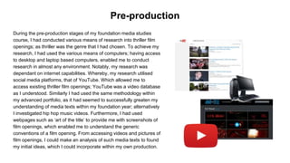 During the pre-production stages of my foundation media studies
course, I had conducted various means of research into thriller film
openings; as thriller was the genre that I had chosen. To achieve my
research, I had used the various means of computers; having access
to desktop and laptop based computers, enabled me to conduct
research in almost any environment. Notably, my research was
dependant on internet capabilities. Whereby, my research utilised
social media platforms, that of YouTube. Which allowed me to
access existing thriller film openings; YouTube was a video database
as I understood. Similarly I had used the same methodology within
my advanced portfolio, as it had seemed to successfully greaten my
understanding of media texts within my foundation year; alternatively
I investigated hip hop music videos. Furthermore, I had used
webpages such as ‘art of the title’ to provide me with screenshots of
film openings, which enabled me to understand the generic
conventions of a film opening. From accessing videos and pictures of
film openings, I could make an analysis of such media texts to found
my initial ideas, which I could incorporate within my own production.
Pre-production
 