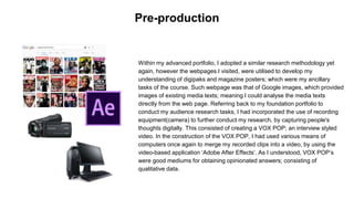 Within my advanced portfolio, I adopted a similar research methodology yet
again, however the webpages I visited, were utilised to develop my
understanding of digipaks and magazine posters; which were my ancillary
tasks of the course. Such webpage was that of Google images, which provided
images of existing media texts; meaning I could analyse the media texts
directly from the web page. Referring back to my foundation portfolio to
conduct my audience research tasks, I had incorporated the use of recording
equipment(camera) to further conduct my research, by capturing people's
thoughts digitally. This consisted of creating a VOX POP; an interview styled
video. In the construction of the VOX POP, I had used various means of
computers once again to merge my recorded clips into a video, by using the
video-based application ‘Adobe After Effects’. As I understood, VOX POP’s
were good mediums for obtaining opinionated answers; consisting of
qualitative data.
Pre-production
 