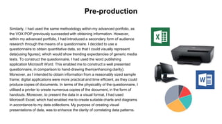 Similarly, I had used the same methodology within my advanced portfolio, as
the VOX POP previously succeeded with obtaining information. However,
within my advanced portfolio, I had introduced a secondary form of audience
research through the means of a questionnaire. I decided to use a
questionnaire to obtain quantitative data, so that I could visually represent
data(using figures); which would show trending expectancies of generic media
texts. To construct the questionnaire, I had used the word publishing
application Microsoft Word. This enabled me to construct a well presented
questionnaire, in comparison to hand-drawing them(enhancing clarity).
Moreover, as I intended to obtain information from a reasonably sized sample
frame; digital applications were more practical and time efficient, as they could
produce copies of documents. In terms of the physicality of the questionnaire, I
utilised a printer to create numerous copies of the document, in the form of
handouts. Moreover, to present the data in a visual format, I had used
Microsoft Excel; which had enabled me to create suitable charts and diagrams
in accordance to my data collections. My purpose of creating visual
presentations of data, was to enhance the clarity of correlating data patterns.
Pre-production
 