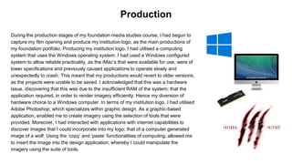 During the production stages of my foundation media studies course, I had begun to
capture my film opening and produce my institution logo, as the main productions of
my foundation portfolio. Producing my institution logo, I had utilised a computing
system that uses the Windows operating system. I had used a Windows configured
system to allow reliable practicality, as the iMac’s that were available for use, were of
lower specifications and previously caused applications to operate slowly and
unexpectedly to crash. This meant that my productions would revert to older versions,
as the projects were unable to be saved. I acknowledged that this was a hardware
issue, discovering that this was due to the insufficient RAM of the system; that the
application required, in order to render imagery efficiently. Hence my diversion of
hardware choice to a Windows computer. In terms of my institution logo, I had utilised
Adobe Photoshop; which specializes within graphic design. As a graphic-based
application, enabled me to create imagery using the selection of tools that were
provided. Moreover, I had interacted with applications with internet capabilities to
discover images that I could incorporate into my logo; that of a computer generated
image of a wolf. Using the ‘copy’ and ‘paste’ functionalities of computing, allowed me
to insert the image into the design application; whereby I could manipulate the
imagery using the suite of tools.
Production
 