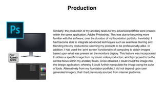 Similarly, the production of my ancillary tasks for my advanced portfolio were created
within the same application, Adobe Photoshop. This was due to becoming more
familiar with the software; over the duration of my foundation portfolio. Inevitably, I
had become able to integrate advanced techniques such as seamless blurring and
blending into my productions; seeming my products to be professionally-alike. In
addition, I had used the ‘print screen’ functionality of computing to obtain images
based upon what was present on the monitors display. This feature was incorporated
to obtain a specific image from my music video production; which proposed to be the
central focus within my ancillary tasks. Once obtained, I could insert the image into
the design application; whereby I could further manipulate the image using the suite
of tools. Alternatively from my foundation portfolio, I did not depend upon user
generated imagery; that I had previously sourced from internet platforms.
Production
 