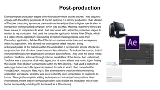 During the post-production stages of my foundation media studies course, I had begun to
engage with the editing processes of my film opening. To edit my production, I had utilised
a Windows computing system(as previously mentioned) as it had a higher specification in
comparison to the provided computer, which was an iMac. Meaning, that there were to be
fewer issues, in comparison to what I had intervened with, within the production stages. In
relation to my production I had used the computer application Adobe After Effects, which
is a video-effects-application; specializing in motion imagery(videos). Alike their
Photoshop application, Adobe After Effects incorporates similar tools and workspaces
within its application; this allowed me to recognise select features. Being
unknowledgeable of the features within the application, I incorporated simple effects into
my production; that of colour corrections and lens distortion. To include the sounds, that of
instrumental music(non-diegetic) and unnatural sound effects. I had used the social media
platform, YouTube; achieved through internet capabilities of the device. As I understood,
YouTube was a database of all video types, that of sound effects and music. Upon finding
the sounds I had chosen to incorporate within my film opening, I had used a platform of
web page that converts file types into desired formats; in which I had converted the
video(s)(.mp4) into audio files(.mp3). This seemed more practical within the editing
application workspace, whereby was easy to identify each composition, in relation to its
format. Through the simplistic editing techniques and minority of compositions I had
incorporated, meant that my computing system could export the production into a video
format successfully; enabling it to be viewed as a film opening.
Post-production
 