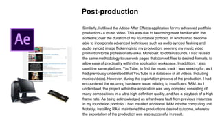 Similarly, I utilised the Adobe After Effects application for my advanced portfolio
production - a music video. This was due to becoming more familiar with the
software; over the duration of my foundation portfolio. In which I had become
able to incorporate advanced techniques such as audio synced flashing and
audio synced image flickering into my production; seeming my music video
production to be professionally-alike. Moreover, to obtain sounds, I had reused
the same methodology to use web pages that convert files to desired formats, to
allow ease of practicality within the application workspace. In addition, I also
used the same platform, YouTube, to find the music track I was seeking for; as I
had previously understood that YouTube is a database of all videos. Including
music(videos). However, during the exportation process of the production. I had
encountered the recurring hardware issue, relating to insufficient RAM. As I
understood, the project within the application was very complex; consisting of
many compositions in a ultra-high-definition quality, and has a playback of a high
frame rate. As being acknowledged as a hardware fault from previous instances
in my foundation portfolio, I had installed additional RAM into the computing unit.
Notably, installing RAM maintained the productions desired outcome, whereby
the exportation of the production was also successful in result.
Post-production
 