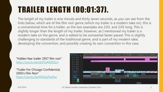TRAILER LENGTH (00:01:37).
8/5/2018 A2 Media Studies: Evaluation Question One 2
The length of my trailer is one minute and thirty seven seconds, as you can see from the
links below, which are of the film noir genre (which my trailer is a modern take on), this is
a conventional time for a trailer, as the two examples are 2:03, and 2:05 long. This is
slightly longer than the length of my trailer, however, as I mentioned my trailer is a
modern take on the genre, and is edited to be somewhat faster paced. This is slightly
challenging to standards of the traditional genre, and is part of my modern take,
developing the convention, and possibly creating its own convention in this case.
“hidden fear trailer 1957 film noir”
https://youtu.be/dcF5sADOZLU
“Trailer For Chicago Confidential,
1950's Film Noir”
https://youtu.be/fN5QzPJaf3w
 