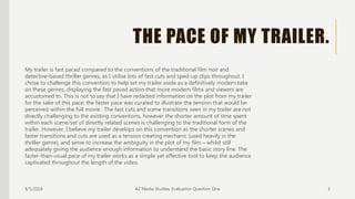 THE PACE OF MY TRAILER.
8/5/2018 A2 Media Studies: Evaluation Question One 3
My trailer is fast paced compared to the conventions of the traditional film noir and
detective-based thriller genres, as I utilise lots of fast cuts and sped-up clips throughout. I
chose to challenge this convention to help set my trailer aside as a definitively modern take
on these genres, displaying the fast paced action that more modern films and viewers are
accustomed to. This is not to say that I have redacted information on the plot from my trailer
for the sake of this pace; the faster pace was curated to illustrate the tension that would be
perceived within the full movie. The fast cuts and scene transitions seen in my trailer are not
directly challenging to the existing conventions, however the shorter amount of time spent
within each scene/set of directly related scenes is challenging to the traditional form of the
trailer. However, I believe my trailer develops on this convention as the shorter scenes and
faster transitions and cuts are used as a tension creating mechanic (used heavily in the
thriller genre), and serve to increase the ambiguity in the plot of my film – whilst still
adequately giving the audience enough information to understand the basic story line. The
faster-than-usual pace of my trailer works as a simple yet effective tool to keep the audience
captivated throughout the length of the video.
 