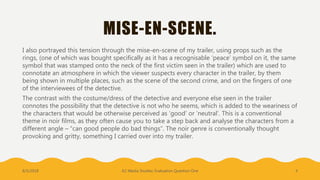 MISE-EN-SCENE.
I also portrayed this tension through the mise-en-scene of my trailer, using props such as the
rings, (one of which was bought specifically as it has a recognisable ‘peace’ symbol on it, the same
symbol that was stamped onto the neck of the first victim seen in the trailer) which are used to
connotate an atmosphere in which the viewer suspects every character in the trailer, by them
being shown in multiple places, such as the scene of the second crime, and on the fingers of one
of the interviewees of the detective.
The contrast with the costume/dress of the detective and everyone else seen in the trailer
connotes the possibility that the detective is not who he seems, which is added to the weariness of
the characters that would be otherwise perceived as ‘good’ or ‘neutral’. This is a conventional
theme in noir films, as they often cause you to take a step back and analyse the characters from a
different angle – “can good people do bad things”. The noir genre is conventionally thought
provoking and gritty, something I carried over into my trailer.
8/5/2018 A2 Media Studies: Evaluation Question One 4
 