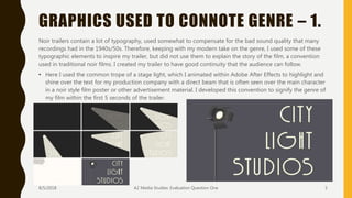 GRAPHICS USED TO CONNOTE GENRE – 1.
Noir trailers contain a lot of typography, used somewhat to compensate for the bad sound quality that many
recordings had in the 1940s/50s. Therefore, keeping with my modern take on the genre, I used some of these
typographic elements to inspire my trailer, but did not use them to explain the story of the film, a convention
used in traditional noir films. I created my trailer to have good continuity that the audience can follow.
• Here I used the common trope of a stage light, which I animated within Adobe After Effects to highlight and
shine over the text for my production company with a direct beam that is often seen over the main character
in a noir style film poster or other advertisement material. I developed this convention to signify the genre of
my film within the first 5 seconds of the trailer.
8/5/2018 A2 Media Studies: Evaluation Question One 5
 