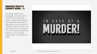 GRAPHICS USED TO
CONNOTE GENRE – 3.
This design relates to the
typography commonly seen in
noir films that I mentioned
earlier, it takes direct inspiration
from these films, meaning the
title conforms to conventions. It
challenges them in a minor way
with the use of a more modern
font, which I believe signifies the
change to a more modern
setting within my film idea and
trailer.
8/5/2018 A2 Media Studies: Evaluation Question One 7
 