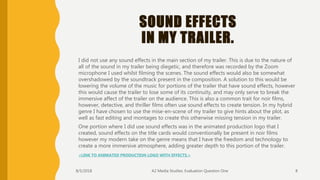 SOUND EFFECTS
IN MY TRAILER.
I did not use any sound effects in the main section of my trailer. This is due to the nature of
all of the sound in my trailer being diegetic, and therefore was recorded by the Zoom
microphone I used whilst filming the scenes. The sound effects would also be somewhat
overshadowed by the soundtrack present in the composition. A solution to this would be
lowering the volume of the music for portions of the trailer that have sound effects, however
this would cause the trailer to lose some of its continuity, and may only serve to break the
immersive affect of the trailer on the audience. This is also a common trait for noir films,
however, detective, and thriller films often use sound effects to create tension. In my hybrid
genre I have chosen to use the mise-en-scene of my trailer to give hints about the plot, as
well as fast editing and montages to create this otherwise missing tension in my trailer.
One portion where I did use sound effects was in the animated production logo that I
created, sound effects on the title cards would conventionally be present in noir films
however my modern take on the genre means that I have the freedom and technology to
create a more immersive atmosphere, adding greater depth to this portion of the trailer.
<LINK TO ANIMATED PRODUCTION LOGO WITH EFFECTS.>
8/5/2018 A2 Media Studies: Evaluation Question One 8
 