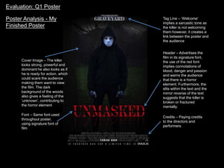 Tag Line – ‘Welcome’
implies a sarcastic tone as
the killer is not welcoming
them however, it creates a
link between the poster and
the audience
Cover Image – The killer
looks strong, powerful and
dominant he also looks as if
he is ready for action, which
could scare the audience
making them want to view
the film. The dark
background of the woods
also gives a feeling of the
‘unknown’, contributing to
the horror element
Header – Advertises the
film in its signature font,
the use of the red font
implies connotations of
blood, danger and passion
and warns the audience
that there is a horror
element. Furthermore, the
slits within the text and the
mirror reverse of the text
suggests that the killer is
broken or fractured
mentally.
Credits – Paying credits
to the directors and
performers
Evaluation: Q1 Poster
Poster Analysis - My
Finished Poster
Font – Same font used
throughout poster,
using signature font of
film
 