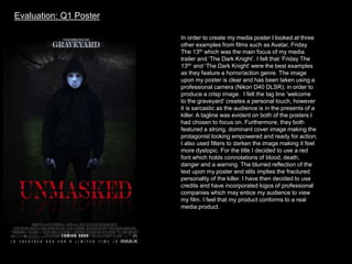 In order to create my media poster I looked at three
other examples from films such as Avatar, Friday
The 13th which was the main focus of my media
trailer and ‘The Dark Knight’. I felt that ‘Friday The
13th’ and ‘The Dark Knight’ were the best examples
as they feature a horror/action genre. The image
upon my poster is clear and has been taken using a
professional camera (Nikon D40 DLSR); in order to
produce a crisp image. I felt the tag line ‘welcome
to the graveyard’ creates a personal touch, however
it is sarcastic as the audience is in the presents of a
killer. A tagline was evident on both of the posters I
had chosen to focus on. Furthermore, they both
featured a strong, dominant cover image making the
protagonist looking empowered and ready for action;
I also used filters to darken the image making it feel
more dystopic. For the title I decided to use a red
font which holds connotations of blood, death,
danger and a warning. The blurred reflection of the
text upon my poster and slits implies the fractured
personality of the killer. I have then decided to use
credits and have incorporated logos of professional
companies which may entice my audience to view
my film. I feel that my product conforms to a real
media product.
Evaluation: Q1 Poster
 