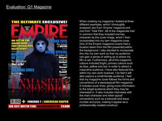 Evaluation: Q1 Magazine
When creating my magazine I looked at three
different examples, which I thoroughly
analysed; two from ‘Empire’ magazine and
one from ‘Total Film’. All of the magazines had
in common that they included one key
character as the cover image, which I then
incorporated into my own magazine cover.
One of the Empire magazine covers had a
location taken from the film presented within
the background, I also decided to incorporate
this into my own work so that my audience
can gain a sense of setting as to where my
film is set. Furthermore, all of the magazine
colours included bright, primary colours such
as blue, yellow and red; in order to attract a
masculine audience. I have also featured this
within my own work however, I do feel it will
also capture a small female audience. I feel
that my magazine cover follows the forms and
conventions of a stereotypical film magazine.
It includes cover lines, giving more information
to the target audience which they may be
interested in. It also includes interviews with
the main character and other typical
conventions such as a barcode and issue
number and price, making it appear as a
professionally created construct.
 