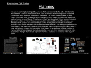 Evaluation: Q1 Trailer
Planning
I began my planning by looking at the purpose of a teaser trailer and what is the definition of a
‘teaser trailer; I watched three trailers which I then analysed in depth looking at key codes and
conventions which appeared in all three of the trailers. The trailers I looked at were all fairly
recent, I did this in order to see what is portrayed within horror trailers in modern day society the
trailers I looked at were ‘Mama’, ‘The Woman In Black’ and ‘Jessabelle’. I then went on to look at
genre conventions of ‘Horror’. Focusing on Location, Technical Elements, Mise-en-scene and
Themes; which gave me an understanding of what a stereotypical modern day horror trailer
includes. I also studied the use of narrative within trailers and how it has been portrayed within the
three trailers I had previously chosen to study; this gave me an understanding of how to create a
clear link between my uses of shots making viewing easy for an audience to follow. Looking at
representation of stereotypes of characters was also a key part of my research, in order to make
sure I chose the right characters to represent the roles I wanted to be portrayed within my own
trailer.
 