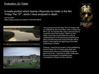 Evaluation: Q1 Trailer
A media product which heavily influenced my trailer is the film
‘Friday The 13th’, which I have analysed in depth.
Link to trailer:
https://www.youtube.com/watch?v=NVsVKn-MS14
The opening scene of Friday The 13th begins with
an establishing shot of the lake, which is where the
film is set, the camera then uses a panning shot to
reveal the rest of the location. Within my own
trailer I have also incorporated this using an
establishing shot of the graveyard presenting the
place primarily where the most of the film will be
based. It also signify the beginning of the trailer,
presenting a narrative.
However, I feel that the location of the establishing
shot of Friday The 13th looks quite idyllic and
tranquil which does not immediately reveal the
genre of the film. I feel that my trailer challenges
this as the graveyard immediately gives
connotations of death and the unknown.
 