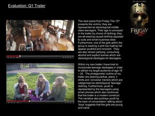 Evaluation: Q1 Trailer
The next scene from Friday The 13th
presents the victims; they are
represented as stereotypical middle
class teenagers. Their age is conveyed
in the trailer by choice of clothing, they
are all wearing causal clothing opposed
to suits and smart business wear.
Furthermore, one of the girls within the
group is wearing a pink top making her
appear youthful and innocent. They
are also shown partying, consuming
alcohol and explicit scenes which are
stereotypical ideologies for teenagers.
Within my own trailer I have tried to
incorporate teenage ideologies in order
to attract my target audience of age 18
– 24 . The protagonists/ victims of my
trailer are wearing parkas, jeans, t-
shirts and ‘converse’ trainers which are
categorised as stereotypical ’teenage’
clothing. Furthermore, youth is
represented by the teenagers using
smart phones which also reinforces
that the trailer is a modern construct.
The narrative also portrays youth by
the topic of conversation; talking about
‘boys’ suggests that the girls are young
and naïve.
 