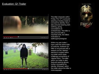 Evaluation: Q1 Trailer
The killer character within
Friday The 13th is pictured
wearing a hockey mask to
conceal his identity. He is
also pictured wearing dark
clothing, giving
connotations of
evil/darkness. The killer is
also pictured with a
machete knife, the killers
motivation is
stalking/physiological.
Within my own trailer I
have used the same style
of costume, however our
killer is not pictured with a
weapon as the ‘slasher’
element is implied within
my trailer which does
challenge conventions of
‘slasher films’. The killer
within our trailer is also
featured wearing gloves,
further concealing his
identity. Whereas, within
the trailer above the killer is
more exposed.
 