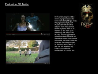 Evaluation: Q1 Trailer
Both constructs present the
victims trying to escape the
killer in an attempt to get away.
Playing intense high pitch
music in order to create a
reaction from the audience.
Within my trailer there is an
element of ‘the male gaze’,
created by film critic Laura
Mulvey; which suggests that
women are seen as weak and
vulnerable victims, the ‘damsel
in distress’, the male character
is usually the killer portrayed
as dominant and powerful. I
feel that this aspect of my
trailer conforms to the
conventions of a horror film.
 