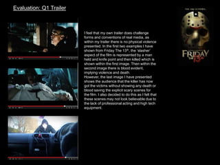 Evaluation: Q1 Trailer
I feel that my own trailer does challenge
forms and conventions of real media, as
within my trailer there is no physical violence
presented. In the first two examples I have
shown from Friday The 13th, the ‘slasher’
aspect of the film is represented by a man
held and knife point and then killed which is
shown within the first image. Then within the
second image there is blood evident,
implying violence and death.
However, the last image I have presented
shows the audience that the killer has now
got the victims without showing any death or
blood saving the explicit scary scenes for
the film. I also decided to do this as I felt that
these scenes may not look believable due to
the lack of professional acting and high tech
equipment.
 
