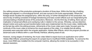 Our editing process of the production prolonged a duration of three days. Within the first day of editing,
footage was aligned in a chronological format, and was synced to the audio appropriately. Where the
footage would visualise the assigned lyrics, within the song. In further development of the production, the
second day of editing consisted of footage transitioning and basic screen effects such as marginalising the
canvas(creating a theatrical sense of the production). Moreover, into the third day of editing, there was an
implication of advanced effects and overlaying nulls in relation to the canvas. Whereby, canvas distortion,
slowed motion and audio synced transformation tools were implemented into the music video. Additionally,
as the last day within the editing process, refinements of the music video were made; focused upon the
continuity of the music video to enhance the visual aspects of the video. It is notable that all editing
processes were executed within the singular application: Adobe After Effects, which the program provides an
advanced suite of effects within a user-friendly interface; allowing ease-of-use.
However, during stages of rendering, the music video failed to export due to an application error within
‘Adobe After Effects’; preventing the export of a project due to insufficient RAM availability. To overcome this
issue, more RAM was installed into the computer machine, allowing the render to be successful, in the
desired resolution.
Editing
 