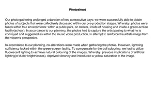 Our photo gathering prolonged a duration of two consecutive days; we were successfully able to obtain
photos of subjects that were collectively discussed within our pre-production stages. Whereby, photos were
taken within four environments: within a public park, on streets, inside of housing and inside a green-screen
facility(school). In accordance to our planning, the photos had to capture the artist posing to what he is
conveyed and suggested as within the music video production. In attempt to reinforce the artists image from
the viewer's perspective.
In accordance to our planning, no alterations were made when gathering the photos. However, lightning
sufficiency lacked within the green-screen facility. To compensate for the dull colouring, we had to utilize
fluorescent lighting to achieve natural colouring of the images. Whereby, previous implications of artificial
lighting(of duller brightnesses), deprived vibrancy and introduced a yellow saturation to the image.
Photoshoot
 