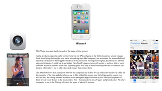 iPhone4
My iPhone was quite handy in each of the stages of this project.
Apple products are pretty useful on the whole but my iPhone4 gave us the ability to quickly upload images
fresh from being shot straight onto social networking sites like Instagram, and screenshot the process before I
emailed it to myself to be blogged when back in the classroom. Having the Instagram, Facebook and Twitter
apps on the device, I could log in and update Cara Smith’s pages whenever I needed to and was able to have
constant access to feedback from fans. Preparing posts was easy as there is editing software available on the
device, which allows me to edit videos and images then release them.
The iPhone4 allows that connection between the computer and mobile device without the need for a cable for
the majority of the time and also allowed me to film behind the scenes on a fairly high-quality camera. As
well as this, the editing software available on the Instagram app allowed me to add effects to the photo of
Eliot which would feature in the music video. This I then emailed to myself again and printed out on Phoebe’s
computer to use in the filming, all within the space of about 10 minutes.
 