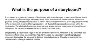 What is the purpose of a storyboard?
A storyboard is a graphical organizer of illustrations, which are displayed in a sequential format, to suit
the purpose of pre-visualizing a media sequence. Such as animations, motion pictures and motion
graphics. Simply, storyboards are series of frames which include illustrations of the sequence of events
within a media text. In context to my production, I will illustrate the proposed sequences within the
music video. Via relating to the camera shots, camera angles, camera movements, shot lengths and
timings and the transitions between the shots; within the music video.
Storyboarding is a significant stage of the pre-production processes. In relation to my production as a
music video(film), it was essential that I had storyboarded my production before the production
processes; to visualize the scenes and discover potential problems. Whereby, problems can be
overcome before footage collection initiates.