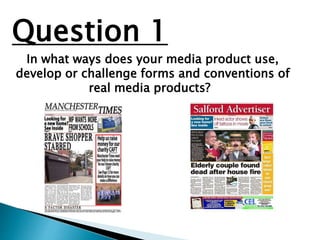 Question 1
In what ways does your media product use,
develop or challenge forms and conventions of
real media products?
 
