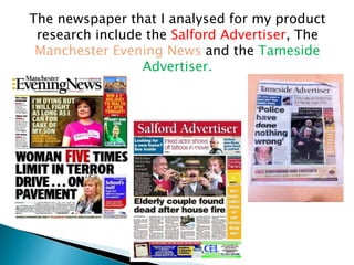 The newspaper that I analysed for my product
research include the Salford Advertiser, The
Manchester Evening News and the Tameside
Advertiser.
 