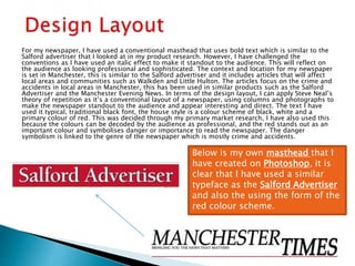 For my newspaper, I have used a conventional masthead that uses bold text which is similar to the
Salford advertiser that I looked at in my product research. However, I have challenged the
conventions as I have used an italic effect to make it standout to the audience. This will reflect on
the audience as looking professional and sophisticated. The context and location for my newspaper
is set in Manchester, this is similar to the Salford advertiser and it includes articles that will affect
local areas and communities such as Walkden and Little Hulton. The articles focus on the crime and
accidents in local areas in Manchester, this has been used in similar products such as the Salford
Advertiser and the Manchester Evening News. In terms of the design layout, I can apply Steve Neal’s
theory of repetition as it’s a conventional layout of a newspaper, using columns and photographs to
make the newspaper standout to the audience and appear interesting and direct. The text I have
used it typical, traditional black font, the house style is a colour scheme of black, white and a
primary colour of red. This was decided through my primary market research, I have also used this
because the colours can be decoded by the audience as professional, and the red stands out as an
important colour and symbolises danger or importance to read the newspaper. The danger
symbolism is linked to the genre of the newspaper which is mostly crime and accidents.
Below is my own masthead that I
have created on Photoshop, it is
clear that I have used a similar
typeface as the Salford Advertiser
and also the using the form of the
red colour scheme.
 
