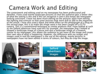 The camerawork and editing used on my newspaper has been professional and
detailed. I have used mainly landscape pictures so that the audience gets a better idea
of what the setting is like and if the can recognize it and it also keeps the newspaper
looking consistent. I have not done much editing on the pictures apart from editing
the lighting and contrast so that some pictures look more dull to add to the negativity
of the article. I have also used a black and white effect on the photograph of a thug on
the second page, this is to make the image seem it has been caught off a CCTV
camera. This is a conventional technique as similar products that I have looked at such
as the Salford advertiser have used this for example, the newspaper that I looked at
showed a landscape image of a house and also a landscape image of a firework,
similar to my newspaper, this allows the audience to see more of the image and create
their own idea of what is happening. However, the difference with my images and
images used in real life newspapers is the use of the editing, mainly pictures in
newspapers have not been edited in terms of colours, but they do crop the image.
My Images
Salford
Advertisers
Images
 