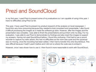 Prezi and SoundCloud
In my first year, I used Prezi to present some of my evaluations so I am capable of using it this year. I
have no difficulties using Prezi so far.
This year, I have used Prezi to present my product research of the analysis on local newspaper. I
found this very time consuming because they needed to look consistent and presentable, I also found
it difficult processing the images as it made the software go slow. However, after the images and the
presentation was complete, I was able to finish the presentations and put them onto my blog. For my
evaluation, I was able to use Prezi to demonstrate my findings and also insert the images to support
my answers. Having not used SoundCloud before, I found this confusing, I first had to use a sound
recorder to capture my radio advert, this had no difficulties as the room was quiet and the voiceover
was no moving, once the recording had been edited, I then had to transfer this onto SoundCloud, This
was difficult because I hadn't used it before and I did not no where the code was to embed it.
However, once I was shown how to use it, I then found it more reasonable to work with SoundCloud.
 