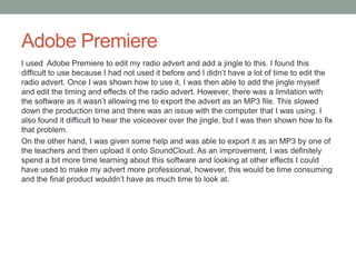 Adobe Premiere
I used Adobe Premiere to edit my radio advert and add a jingle to this. I found this
difficult to use because I had not used it before and I didn’t have a lot of time to edit the
radio advert. Once I was shown how to use it, I was then able to add the jingle myself
and edit the timing and effects of the radio advert. However, there was a limitation with
the software as it wasn’t allowing me to export the advert as an MP3 file. This slowed
down the production time and there was an issue with the computer that I was using. I
also found it difficult to hear the voiceover over the jingle, but I was then shown how to fix
that problem.
On the other hand, I was given some help and was able to export it as an MP3 by one of
the teachers and then upload it onto SoundCloud. As an improvement, I was definitely
spend a bit more time learning about this software and looking at other effects I could
have used to make my advert more professional, however, this would be time consuming
and the final product wouldn’t have as much time to look at.
 