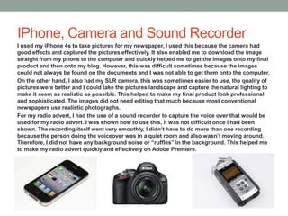 IPhone, Camera and Sound Recorder
I used my iPhone 4s to take pictures for my newspaper, I used this because the camera had
good effects and captured the pictures effectively. It also enabled me to download the image
straight from my phone to the computer and quickly helped me to get the images onto my final
product and then onto my blog. However, this was difficult sometimes because the images
could not always be found on the documents and I was not able to get them onto the computer.
On the other hand, I also had my SLR camera, this was sometimes easier to use, the quality of
pictures were better and I could take the pictures landscape and capture the natural lighting to
make it seem as realistic as possible. This helped to make my final product look professional
and sophisticated. The images did not need editing that much because most conventional
newspapers use realistic photographs.
For my radio advert, I had the use of a sound recorder to capture the voice over that would be
used for my radio advert. I was shown how to use this, it was not difficult once I had been
shown. The recording itself went very smoothly, I didn’t have to do more than one recording
because the person doing the voiceover was in a quiet room and also wasn’t moving around.
Therefore, I did not have any background noise or “ruffles” in the background. This helped me
to make my radio advert quickly and effectively on Adobe Premiere.
 
