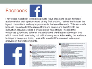 Facebook
I have used Facebook to create a private focus group and to ask my target
audience what their opinions were on my final product, I asked them about the
layout, conventions and any improvements that could be made. This was useful
because I could collect the data all from one source and transfer it to my
evaluation. However, being a private group was difficult, I needed the
responses quickly and some of the participants were not responding in time
which meant that I was being put behind on my work. After asking the audience
to respond numerous times, I was able to collect the data and write up an
analysis on the final comments.
 