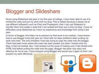 Blogger and Slideshare
Since using Slideshare last year in my first year of college, I have been able to use it to
embed the code and put my work onto my blog. This is helpful because it allows me to
use different software's such as Prezi and Powerpoint, then I can use Slidesare to
transfer them and create a code that I can embed and then put it onto my blog. I have no
difficulties using Slideshare as I have my experience and knowledge from using it last
year.
In terms of blogger, this helps me to present my final work to be marked. I have known
how to use blogger since last year so I have had no major problems when putting my
work onto here. The only limitation I had was trying to copy the code onto the blogger.
There had been times where the code has been pasted, but when I looked onto my
blog, it had not worked. But, I had worked out the issue of making sure I had clicked onto
HTML first before putting the code onto the page. Blogger has been very easy and
effective for me to use, I have enjoyed using Blogger and would use it again so that I can
present my work effectively.
 