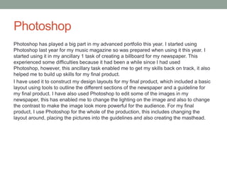 Photoshop
Photoshop has played a big part in my advanced portfolio this year. I started using
Photoshop last year for my music magazine so was prepared when using it this year. I
started using it in my ancillary 1 task of creating a billboard for my newspaper. This
experienced some difficulties because it had been a while since I had used
Photoshop, however, this ancillary task enabled me to get my skills back on track, it also
helped me to build up skills for my final product.
I have used it to construct my design layouts for my final product, which included a basic
layout using tools to outline the different sections of the newspaper and a guideline for
my final product. I have also used Photoshop to edit some of the images in my
newspaper, this has enabled me to change the lighting on the image and also to change
the contrast to make the image look more powerful for the audience. For my final
product, I use Photoshop for the whole of the production, this includes changing the
layout around, placing the pictures into the guidelines and also creating the masthead.
 