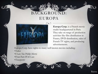 BACKGROUND:
                    EUROPA
                                       Europa Corp. is a French movie
                                       studio headquartered in Paris.
                                       They take on range of production
                                       activities like film distribution in
                                       France, DVD distribution, sales of
                                       French TV rights, and producing
                                       advertisements.
Europa Corp. have rights to many well known movies including:
•Taken
•I Love You Phillip Morris
•From Paris With Love
•Transporter



                                                                              Raissa
 