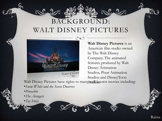 BACKGROUND:
     WALT DISNEY PICTURES
                                        Walt Disney Pictures is an
                                        American film studio owned
                                        by The Walt Disney
                                        Company. The animated
                                        features produced by Walt
                                        Disney Animation
                                        Studios, Pixar Animation
                                        Studios and DisneyToon
Walt Disney Pictures have rights to manyStudios.
                                         well known movies including:
•Snow White and the Seven Dwarves
•Pinocchio
•The Avengers
•Toy Story


                                                                        Raissa
 
