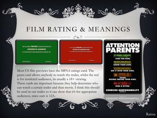 FILM RATING & MEANINGS




Most US film previews have the MPAA ratings card. The
green card allows anybody to watch the trailer, whilst the red
is for restricted audiences, its usually a 18+ viewing.
These cards are important because they help determine who
can watch a certain trailer and then movie. I think this should
be used in our trailer so it can show that it’s for appropriate
audiences, since ours is 12A.




                                                                  Raissa
 