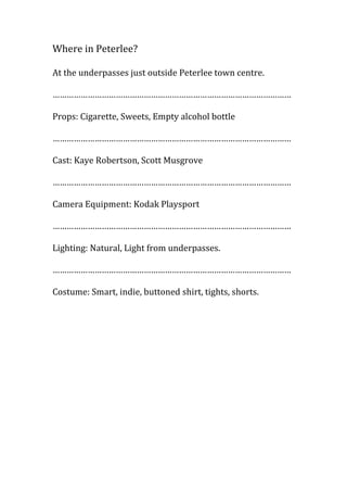 Where in Peterlee?
At the underpasses just outside Peterlee town centre.
…………………………………………………………………………………………
Props: Cigarette, Sweets, Empty alcohol bottle
…………………………………………………………………………………………
Cast: Kaye Robertson, Scott Musgrove
…………………………………………………………………………………………
Camera Equipment: Kodak Playsport
…………………………………………………………………………………………
Lighting: Natural, Light from underpasses.
…………………………………………………………………………………………
Costume: Smart, indie, buttoned shirt, tights, shorts.