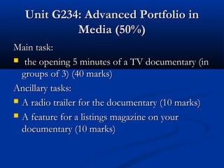 Unit G234: Advanced Portfolio inUnit G234: Advanced Portfolio in
Media (50%)Media (50%)
Main task:Main task:
 the opening 5 minutes of a TV documentary (inthe opening 5 minutes of a TV documentary (in
groups of 3) (40 marks)groups of 3) (40 marks)
Ancillary tasks:Ancillary tasks:
 A radio trailer for the documentary (10 marks)A radio trailer for the documentary (10 marks)
 A feature for a listings magazine on yourA feature for a listings magazine on your
documentary (10 marks)documentary (10 marks)
 