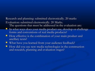 Research and planning: submitted electronically. 20 marksResearch and planning: submitted electronically. 20 marks
Evaluation: submitted electronically. 20 Marks.Evaluation: submitted electronically. 20 Marks.
The questions that must be addressed in the evaluation are:The questions that must be addressed in the evaluation are:
 In what ways does your media product use, develop or challengeIn what ways does your media product use, develop or challenge
forms and conventions of real media products?forms and conventions of real media products?
 How effective is the combination of your main product andHow effective is the combination of your main product and
ancillary texts?ancillary texts?
 What have you learned from your audience feedback?What have you learned from your audience feedback?
 How did you use new media technologies in the constructionHow did you use new media technologies in the construction
and research, planning and evaluation stages?and research, planning and evaluation stages?
 