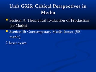 Unit G325: Critical Perspectives inUnit G325: Critical Perspectives in
MediaMedia
 Section A: Theoretical Evaluation of ProductionSection A: Theoretical Evaluation of Production
(50 Marks)(50 Marks)
 Section B: Contemporary Media Issues (50Section B: Contemporary Media Issues (50
marks)marks)
2 hour exam2 hour exam
 